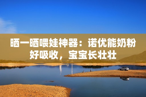 晒一晒喂娃神器：诺优能奶粉好吸收，宝宝长壮壮