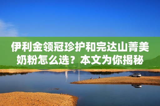 伊利金领冠珍护和完达山菁美奶粉怎么选？本文为你揭秘