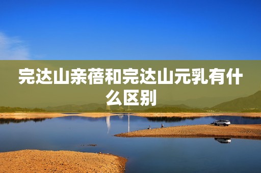 完达山亲蓓和完达山元乳有什么区别
