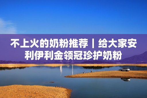 不上火的奶粉推荐｜给大家安利伊利金领冠珍护奶粉