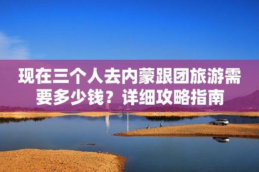 现在三个人去内蒙跟团旅游需要多少钱？详细攻略指南