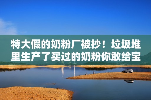 特大假的奶粉厂被抄！垃圾堆里生产了买过的奶粉你敢给宝宝喝吗