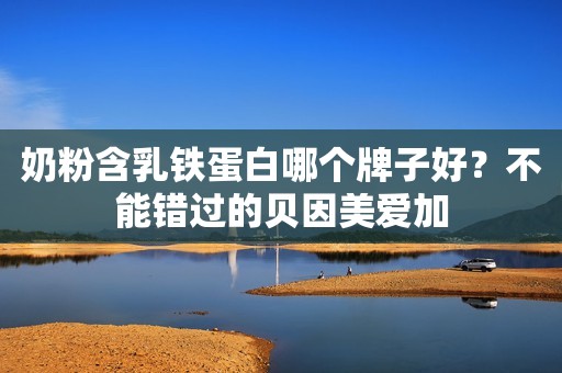 奶粉含乳铁蛋白哪个牌子好？不能错过的贝因美爱加