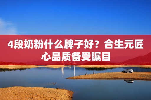 4段奶粉什么牌子好？合生元匠心品质备受瞩目