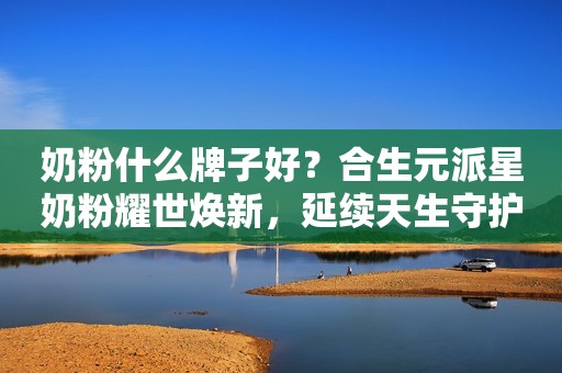 奶粉什么牌子好？合生元派星奶粉耀世焕新，延续天生守护