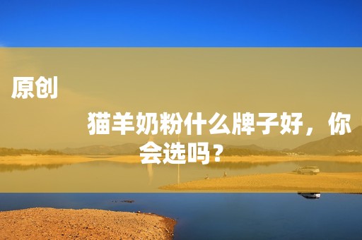 原创
            猫羊奶粉什么牌子好，你会选吗？