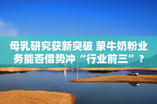 母乳研究获新突破 蒙牛奶粉业务能否借势冲“行业前三”？