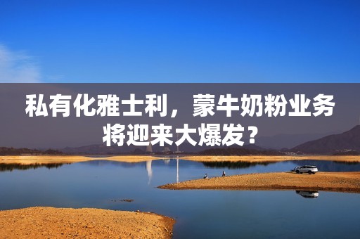 私有化雅士利，蒙牛奶粉业务将迎来大爆发？