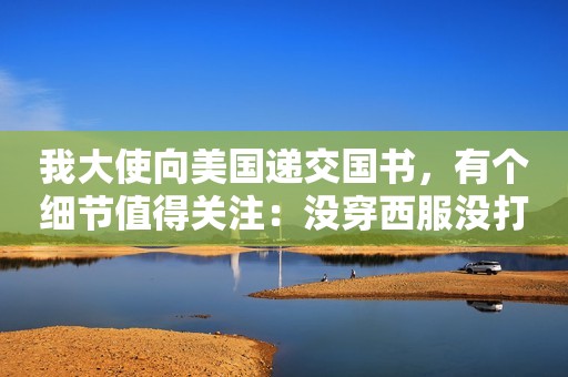 我大使向美国递交国书，有个细节值得关注：没穿西服没打领带