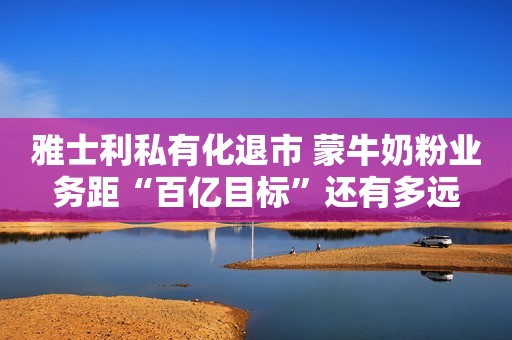 雅士利私有化退市 蒙牛奶粉业务距“百亿目标”还有多远