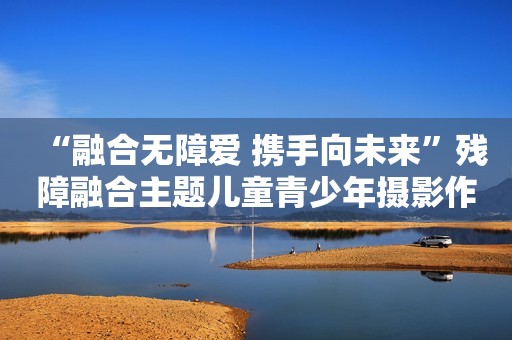 “融合无障爱 携手向未来”残障融合主题儿童青少年摄影作品巡展启幕