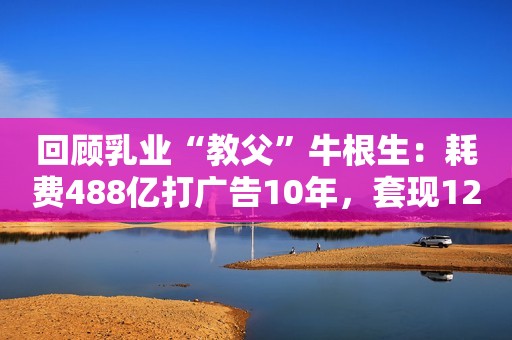 回顾乳业“教父”牛根生：耗费488亿打广告10年，套现120亿后离场