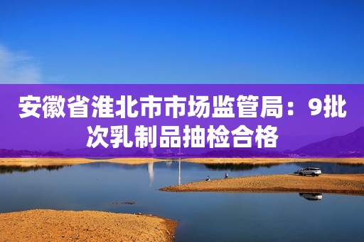 安徽省淮北市市场监管局：9批次乳制品抽检合格