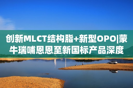 创新MLCT结构脂+新型OPO|蒙牛瑞哺恩恩至新国标产品深度评测！