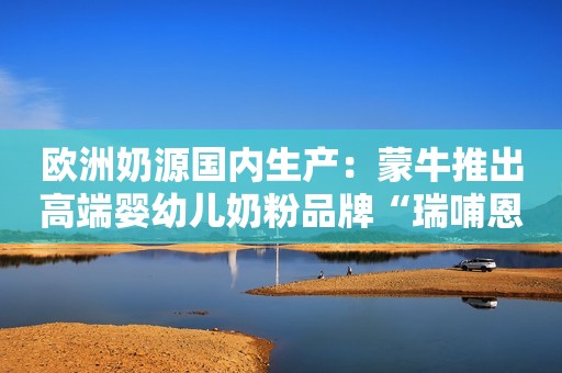 欧洲奶源国内生产：蒙牛推出高端婴幼儿奶粉品牌“瑞哺恩”