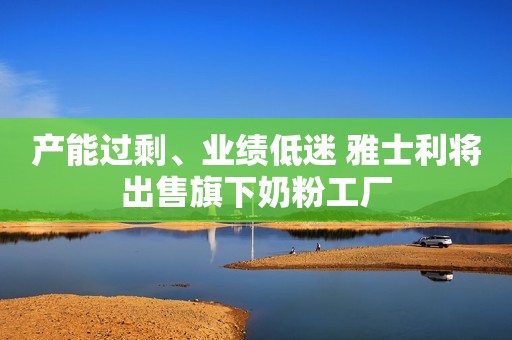 产能过剩、业绩低迷 雅士利将出售旗下奶粉工厂