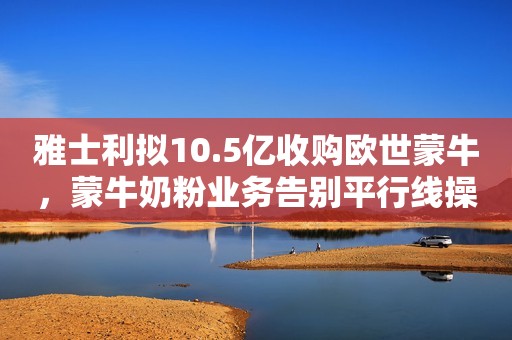 雅士利拟10.5亿收购欧世蒙牛，蒙牛奶粉业务告别平行线操作
