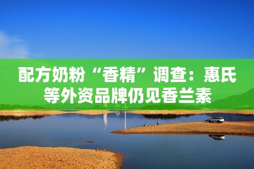 配方奶粉“香精”调查：惠氏等外资品牌仍见香兰素