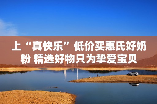 上“真快乐”低价买惠氏好奶粉 精选好物只为挚爱宝贝