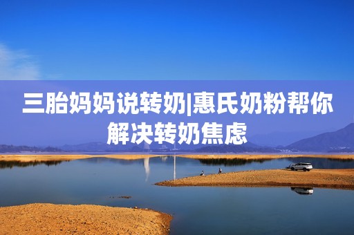 三胎妈妈说转奶|惠氏奶粉帮你解决转奶焦虑