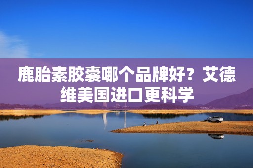 鹿胎素胶囊哪个品牌好？艾德维美国进口更科学