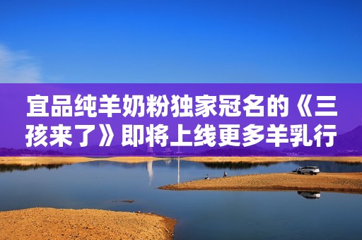 宜品纯羊奶粉独家冠名的《三孩来了》即将上线更多羊乳行业快讯