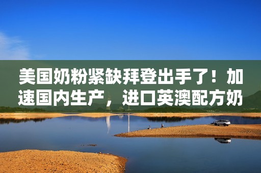 美国奶粉紧缺拜登出手了！加速国内生产，进口英澳配方奶粉