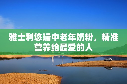 雅士利悠瑞中老年奶粉，精准营养给最爱的人
