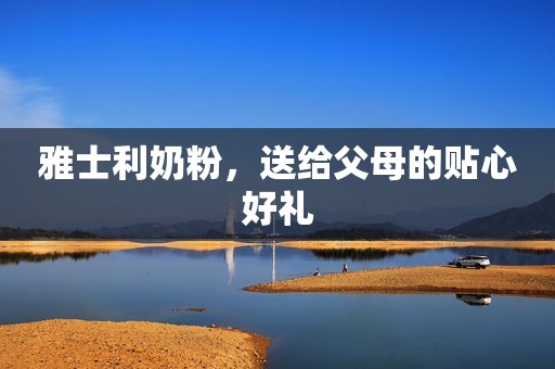 雅士利奶粉，送给父母的贴心好礼