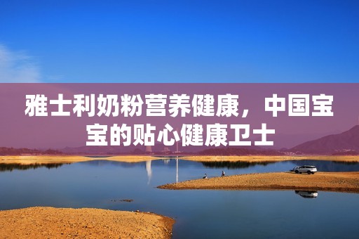 雅士利奶粉营养健康，中国宝宝的贴心健康卫士