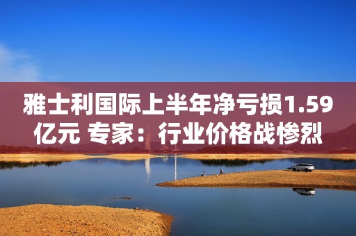雅士利国际上半年净亏损1.59亿元 专家：行业价格战惨烈