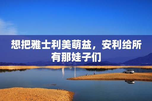 想把雅士利美萌益，安利给所有那娃子们