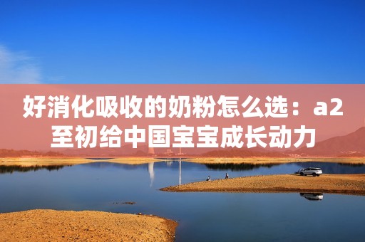 好消化吸收的奶粉怎么选：a2至初给中国宝宝成长动力