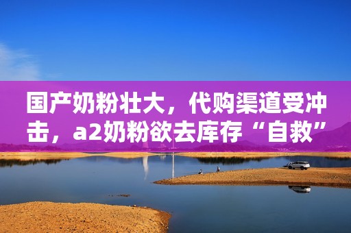 国产奶粉壮大，代购渠道受冲击，a2奶粉欲去库存“自救”