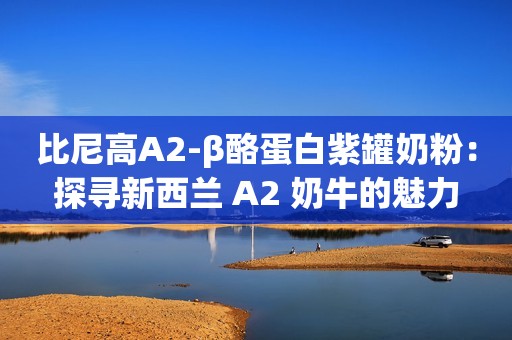 比尼高A2-β酪蛋白紫罐奶粉：探寻新西兰 A2 奶牛的魅力