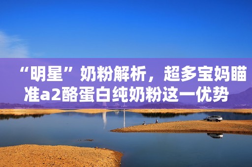 “明星”奶粉解析，超多宝妈瞄准a2酪蛋白纯奶粉这一优势
