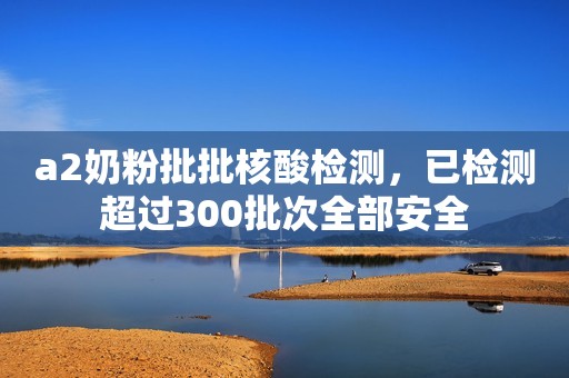 a2奶粉批批核酸检测，已检测超过300批次全部安全