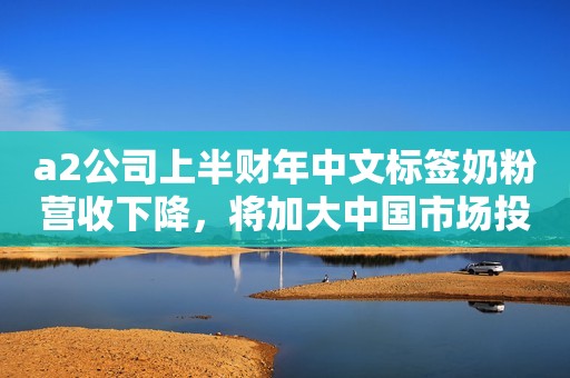 a2公司上半财年中文标签奶粉营收下降，将加大中国市场投入