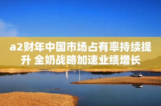a2财年中国市场占有率持续提升 全奶战略加速业绩增长