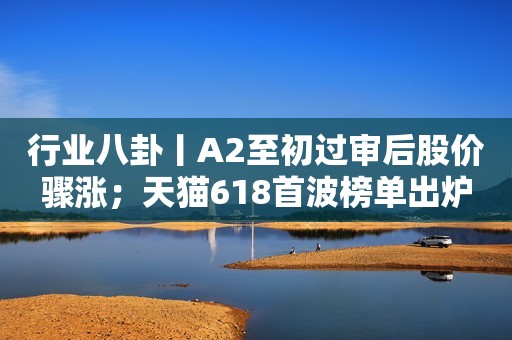 行业八卦丨A2至初过审后股价骤涨；天猫618首波榜单出炉