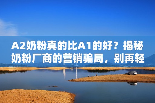 A2奶粉真的比A1的好？揭秘奶粉厂商的营销骗局，别再轻易当韭菜