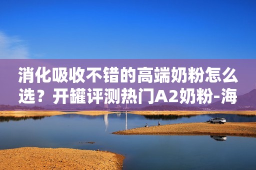 消化吸收不错的高端奶粉怎么选？开罐评测热门A2奶粉-海...