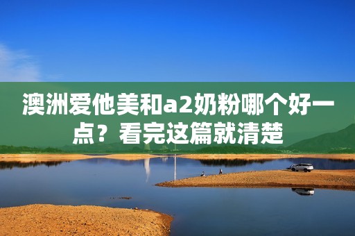 澳洲爱他美和a2奶粉哪个好一点？看完这篇就清楚