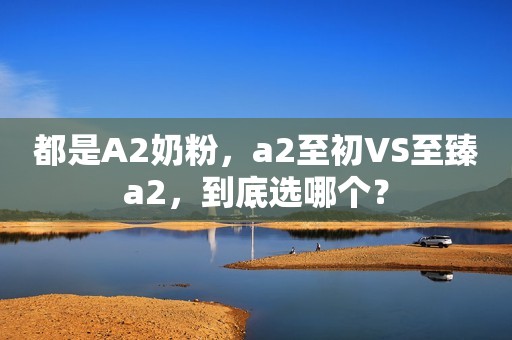 都是A2奶粉，a2至初VS至臻a2，到底选哪个？