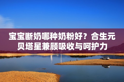 宝宝断奶哪种奶粉好？合生元贝塔星兼顾吸收与呵护力