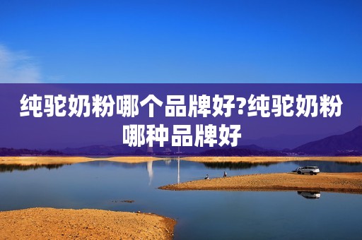 纯驼奶粉哪个品牌好?纯驼奶粉哪种品牌好