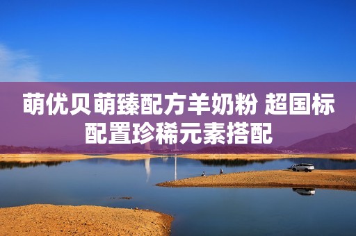 萌优贝萌臻配方羊奶粉 超国标配置珍稀元素搭配