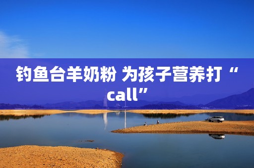 钓鱼台羊奶粉 为孩子营养打“call”