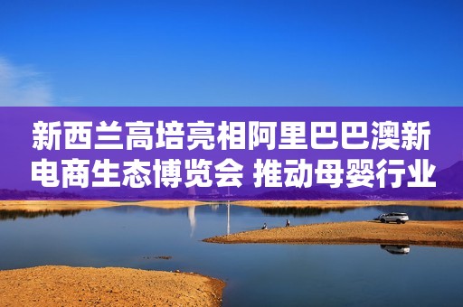 新西兰高培亮相阿里巴巴澳新电商生态博览会 推动母婴行业新零售模式