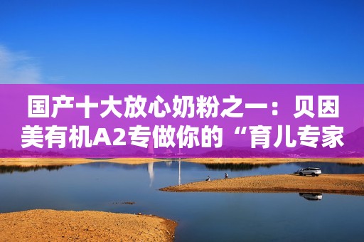国产十大放心奶粉之一：贝因美有机A2专做你的“育儿专家”